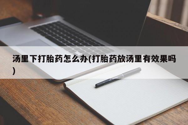 卖打胎药的联系方式或微信汤里下打胎药怎么办(打胎药放汤里有效果吗)