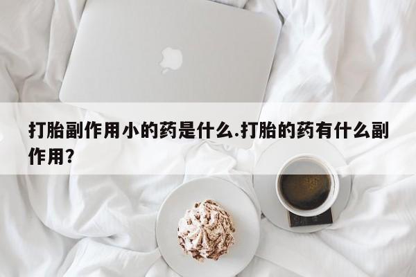 卖打胎药的联系方式或微信打胎副作用小的药是什么.打胎的药有什么副作用？