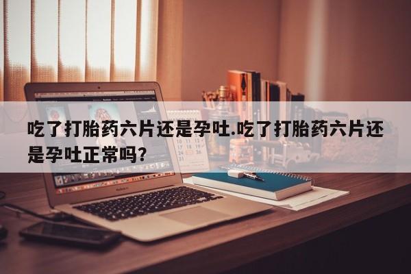 卖打胎药的联系方式或微信吃了打胎药六片还是孕吐.吃了打胎药六片还是孕吐正常吗？