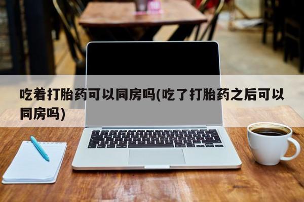 卖打胎药的联系方式或微信吃着打胎药可以同房吗(吃了打胎药之后可以同房吗)