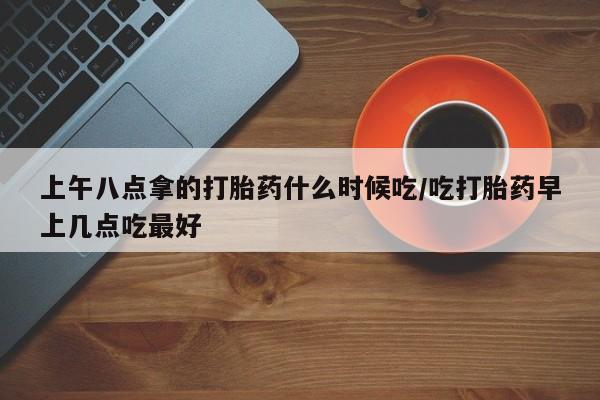 卖打胎药的联系方式或微信上午八点拿的打胎药什么时候吃/吃打胎药早上几点吃最好