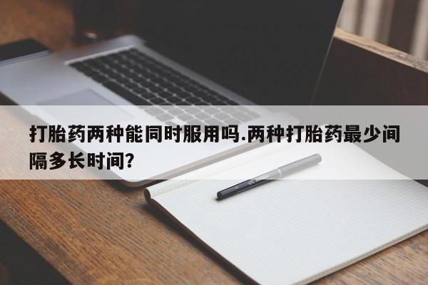 卖打胎药的联系方式或微信打胎药两种能同时服用吗.两种打胎药最少间隔多长时间？