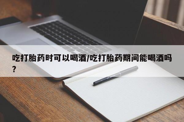 卖打胎药的联系方式或微信吃打胎药时可以喝酒/吃打胎药期间能喝酒吗?