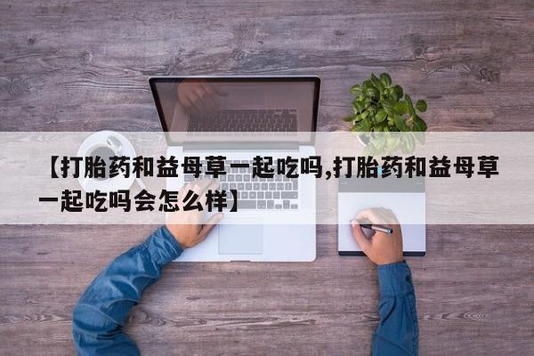 卖打胎药的联系方式或微信【打胎药和益母草一起吃吗,打胎药和益母草一起吃吗会怎么样】