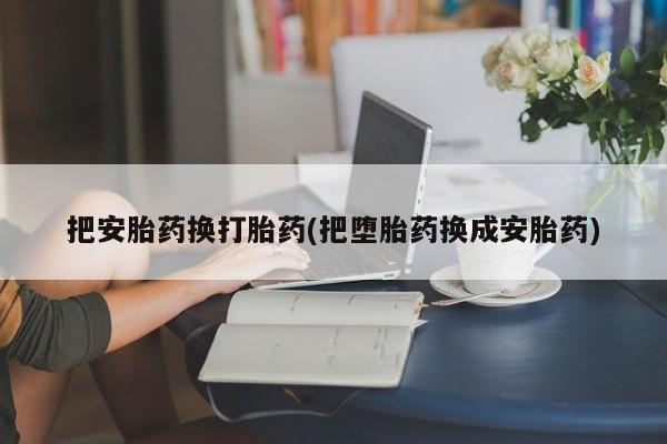 卖打胎药的联系方式或微信把安胎药换打胎药(把堕胎药换成安胎药)