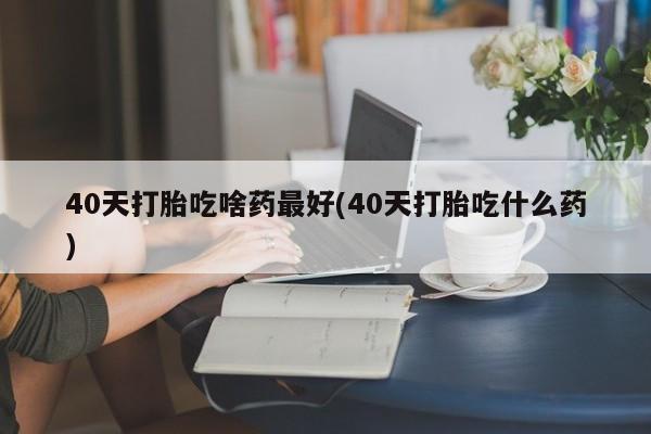 卖打胎药的联系方式或微信40天打胎吃啥药最好(40天打胎吃什么药)