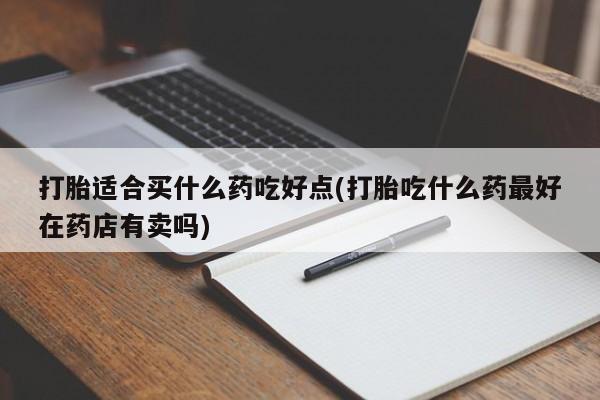 卖打胎药的联系方式或微信打胎适合买什么药吃好点(打胎吃什么药最好在药店有卖吗)