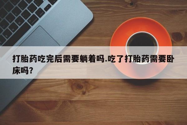 卖打胎药的联系方式或微信打胎药吃完后需要躺着吗.吃了打胎药需要卧床吗?