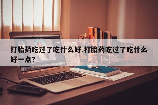 卖打胎药的联系方式或微信打胎药吃过了吃什么好.打胎药吃过了吃什么好一点?