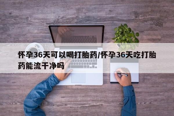 卖打胎药的联系方式或微信怀孕36天可以喝打胎药/怀孕36天吃打胎药能流干净吗
