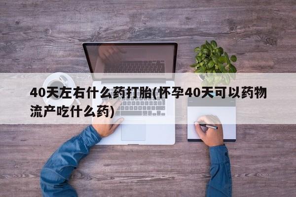 卖打胎药的联系方式或微信40天左右什么药打胎(怀孕40天可以药物流产吃什么药)