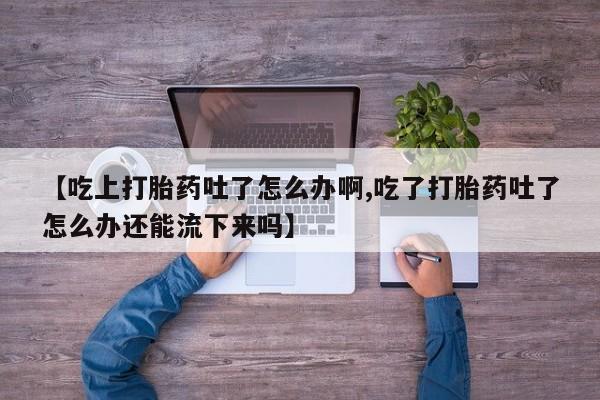 卖打胎药的联系方式或微信【吃上打胎药吐了怎么办啊,吃了打胎药吐了怎么办还能流下来吗】