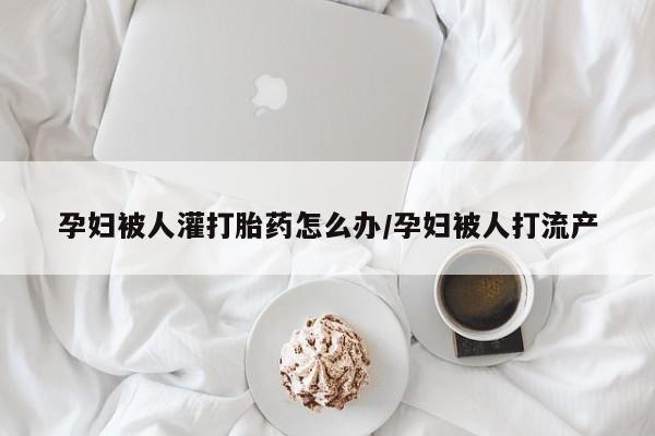 卖打胎药的联系方式或微信孕妇被人灌打胎药怎么办/孕妇被人打流产