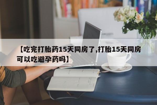 卖打胎药的联系方式或微信【吃完打胎药15天同房了,打胎15天同房可以吃避孕药吗】