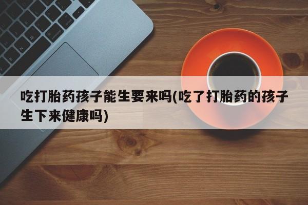 卖打胎药的联系方式或微信吃打胎药孩子能生要来吗(吃了打胎药的孩子生下来健康吗)