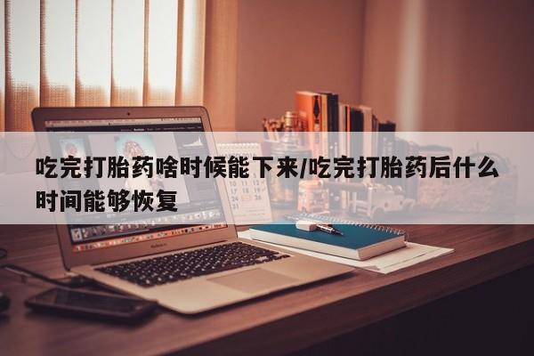 卖打胎药的联系方式或微信吃完打胎药啥时候能下来/吃完打胎药后什么时间能够恢复