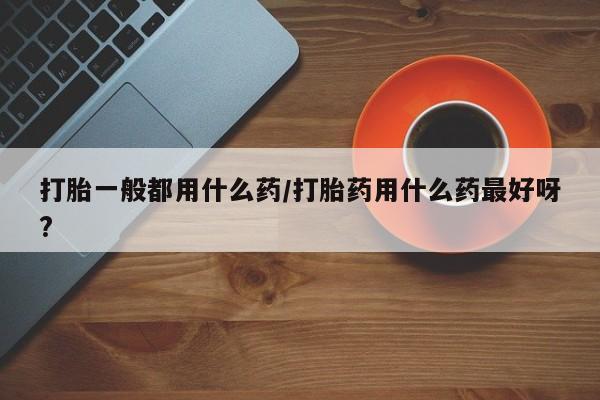 卖打胎药的联系方式或微信打胎一般都用什么药/打胎药用什么药最好呀?