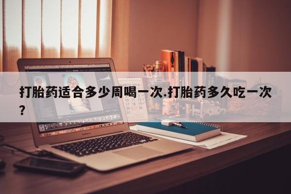 卖打胎药的联系方式或微信打胎药适合多少周喝一次.打胎药多久吃一次?