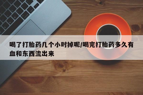 卖打胎药的联系方式或微信喝了打胎药几个小时掉呢/喝完打胎药多久有血和东西流出来