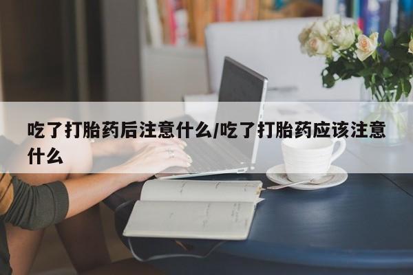 卖打胎药的联系方式或微信吃了打胎药后注意什么/吃了打胎药应该注意什么