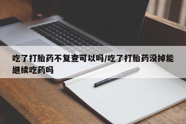 卖打胎药的联系方式或微信吃了打胎药不复查可以吗/吃了打胎药没掉能继续吃药吗
