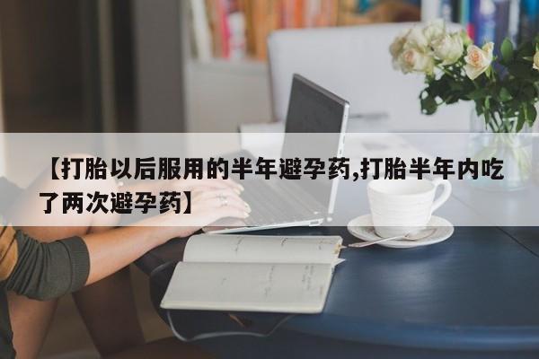 卖打胎药的联系方式或微信【打胎以后服用的半年避孕药,打胎半年内吃了两次避孕药】