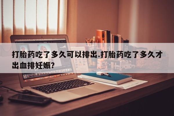 卖打胎药的联系方式或微信打胎药吃了多久可以排出.打胎药吃了多久才出血排妊娠?