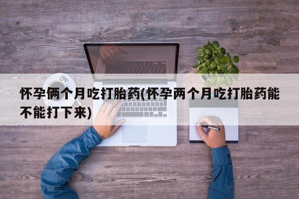 卖打胎药的联系方式或微信怀孕俩个月吃打胎药(怀孕两个月吃打胎药能不能打下来)