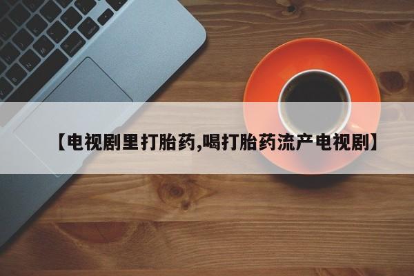 卖打胎药的联系方式或微信【电视剧里打胎药,喝打胎药流产电视剧】
