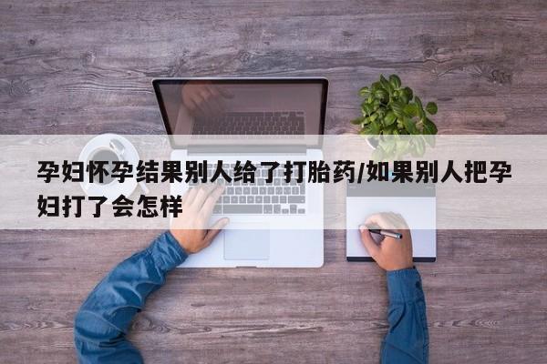 卖打胎药的联系方式或微信孕妇怀孕结果别人给了打胎药/如果别人把孕妇打了会怎样