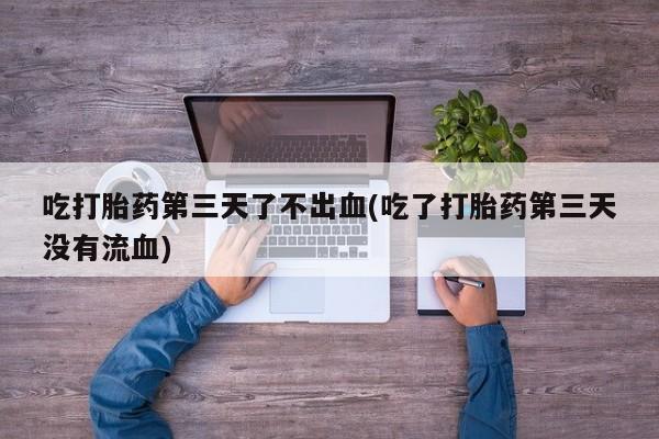 卖打胎药的联系方式或微信吃打胎药第三天了不出血(吃了打胎药第三天没有流血)