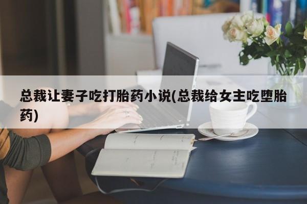 卖打胎药的联系方式或微信总裁让妻子吃打胎药小说(总裁给女主吃堕胎药)