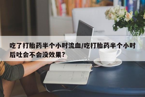 卖打胎药的联系方式或微信吃了打胎药半个小时流血/吃打胎药半个小时后吐会不会没效果?