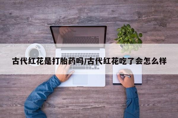 卖打胎药的联系方式或微信古代红花是打胎药吗/古代红花吃了会怎么样