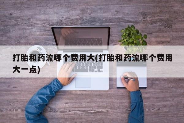 卖打胎药的联系方式或微信打胎和药流哪个费用大(打胎和药流哪个费用大一点)