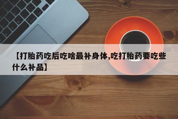 卖打胎药的联系方式或微信【打胎药吃后吃啥最补身体,吃打胎药要吃些什么补品】