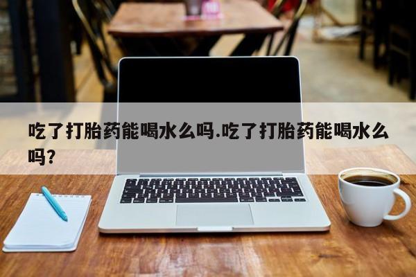 卖打胎药的联系方式或微信吃了打胎药能喝水么吗.吃了打胎药能喝水么吗？