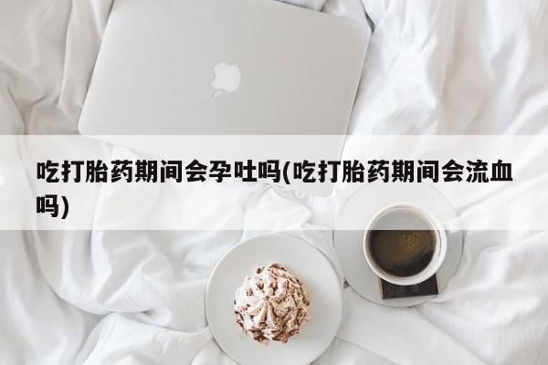 卖打胎药的联系方式或微信吃打胎药期间会孕吐吗(吃打胎药期间会流血吗)