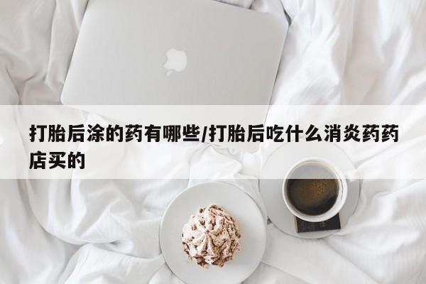 卖打胎药的联系方式或微信打胎后涂的药有哪些/打胎后吃什么消炎药药店买的