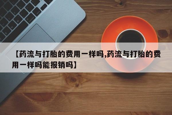 卖打胎药的联系方式或微信【药流与打胎的费用一样吗,药流与打胎的费用一样吗能报销吗】