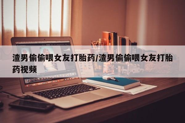 卖打胎药的联系方式或微信渣男偷偷喂女友打胎药/渣男偷偷喂女友打胎药视频
