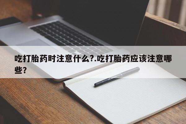 卖打胎药的联系方式或微信吃打胎药时注意什么?.吃打胎药应该注意哪些？