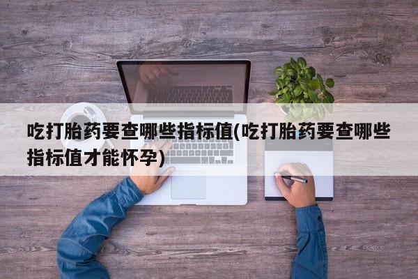 卖打胎药的联系方式或微信吃打胎药要查哪些指标值(吃打胎药要查哪些指标值才能怀孕)