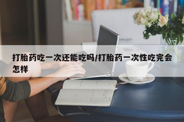 卖打胎药的联系方式或微信打胎药吃一次还能吃吗/打胎药一次性吃完会怎样