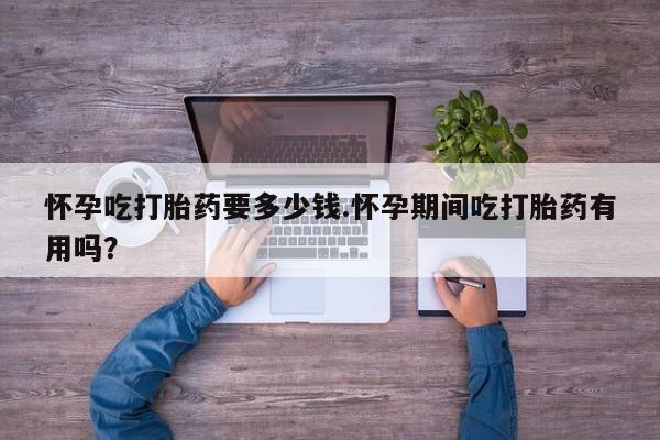 卖打胎药的联系方式或微信怀孕吃打胎药要多少钱.怀孕期间吃打胎药有用吗？
