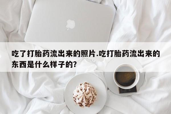 卖打胎药的联系方式或微信吃了打胎药流出来的照片.吃打胎药流出来的东西是什么样子的？