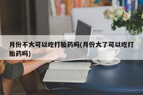 卖打胎药的联系方式或微信月份不大可以吃打胎药吗(月份大了可以吃打胎药吗)