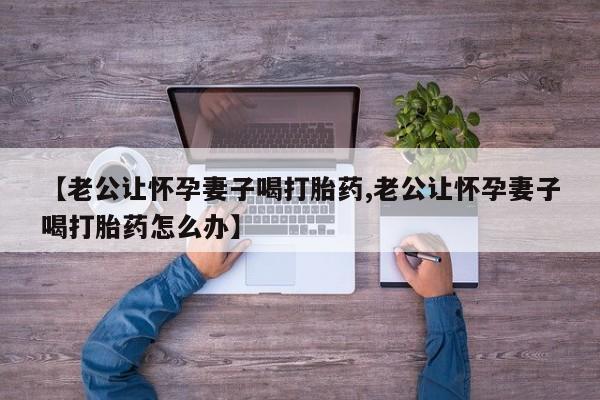 卖打胎药的联系方式或微信【老公让怀孕妻子喝打胎药,老公让怀孕妻子喝打胎药怎么办】