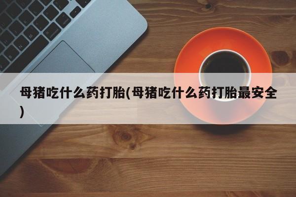 卖打胎药的联系方式或微信母猪吃什么药打胎(母猪吃什么药打胎最安全)
