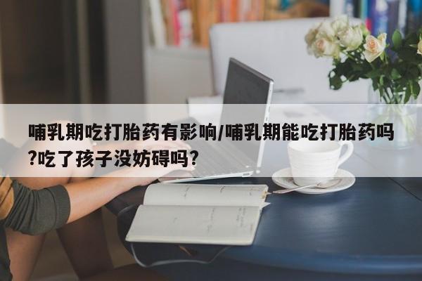 卖打胎药的联系方式或微信哺乳期吃打胎药有影响/哺乳期能吃打胎药吗?吃了孩子没妨碍吗?